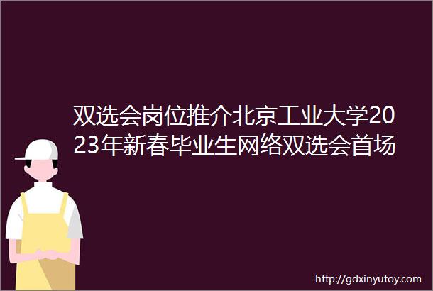 双选会岗位推介北京工业大学2023年新春毕业生网络双选会首场