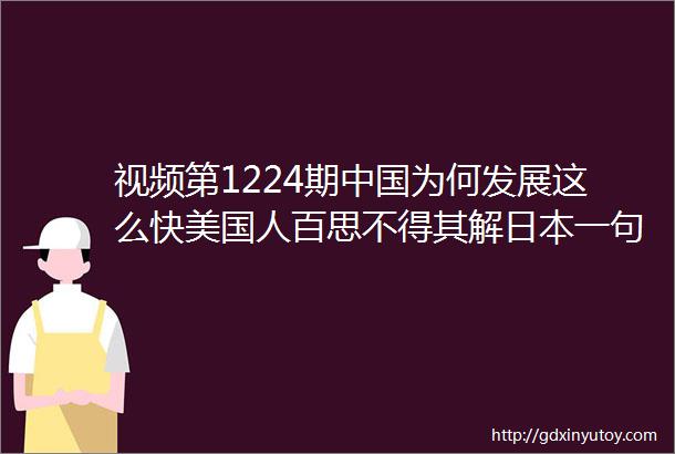 视频第1224期中国为何发展这么快美国人百思不得其解日本一句话瞬间顿悟