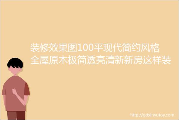 装修效果图100平现代简约风格全屋原木极简透亮清新新房这样装差不了