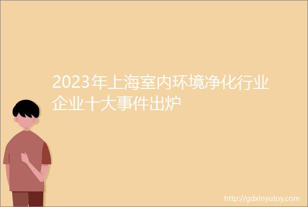 2023年上海室内环境净化行业企业十大事件出炉