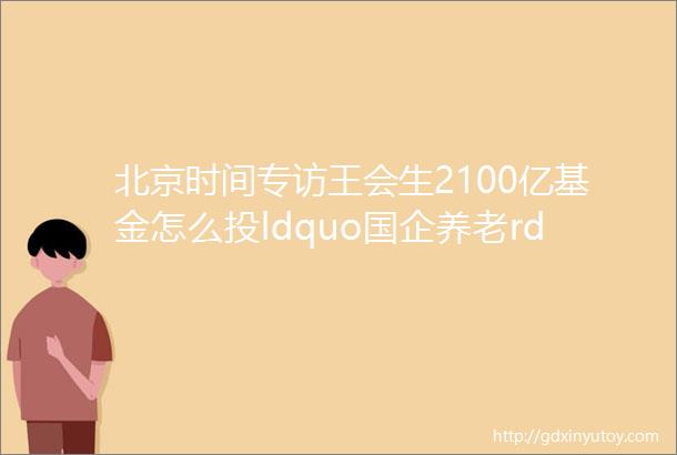 北京时间专访王会生2100亿基金怎么投ldquo国企养老rdquo怎么做