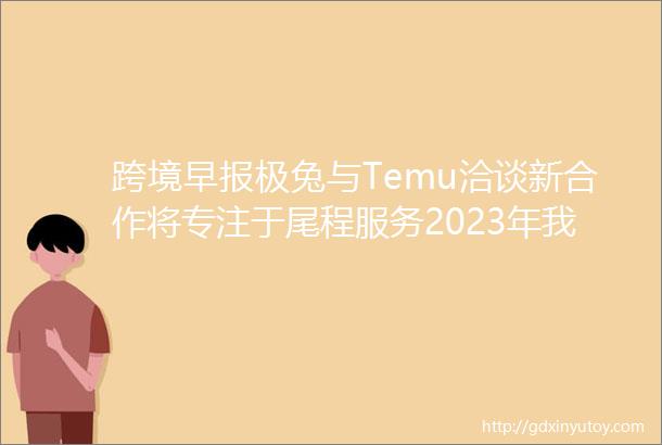 跨境早报极兔与Temu洽谈新合作将专注于尾程服务2023年我国跨境电商进出口增长156