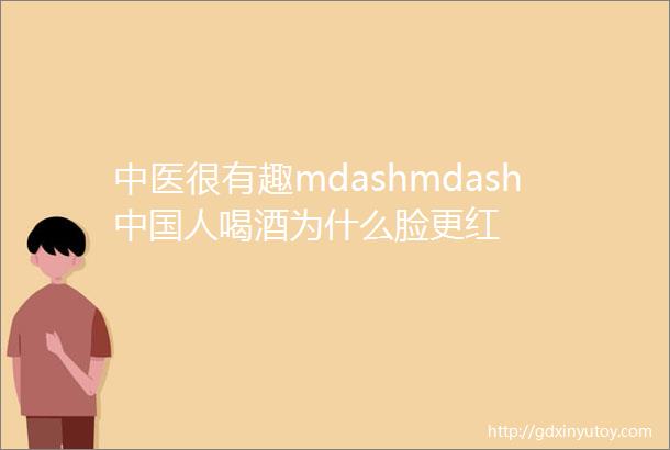 中医很有趣mdashmdash中国人喝酒为什么脸更红