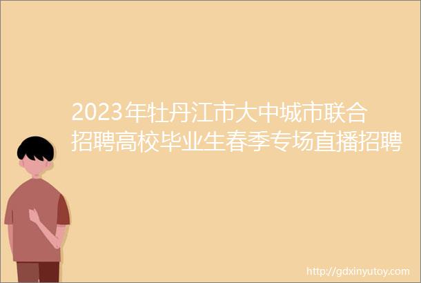 2023年牡丹江市大中城市联合招聘高校毕业生春季专场直播招聘会招聘信息