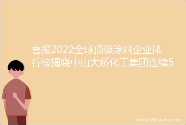 喜报2022全球顶级涂料企业排行榜揭晓中山大桥化工集团连续5年上榜排名持续上升