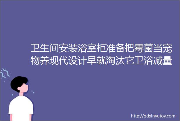 卫生间安装浴室柜准备把霉菌当宠物养现代设计早就淘汰它卫浴减量收纳才是装修新趋势