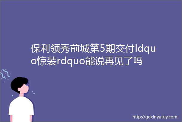 保利领秀前城第5期交付ldquo惊装rdquo能说再见了吗