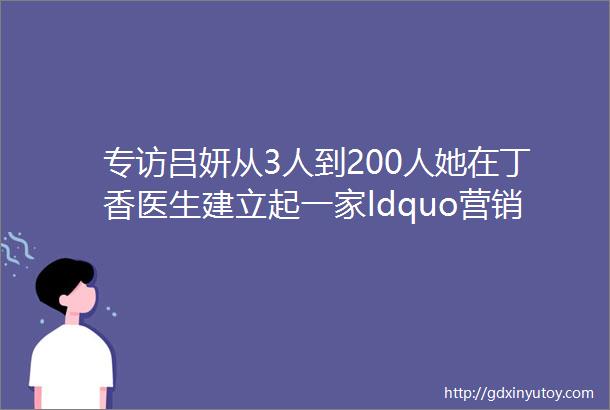 专访吕妍从3人到200人她在丁香医生建立起一家ldquo营销公司rdquo
