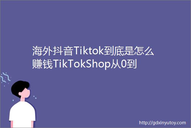 海外抖音Tiktok到底是怎么赚钱TikTokShop从0到1新手赶紧收藏QA15问答