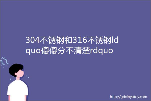 304不锈钢和316不锈钢ldquo傻傻分不清楚rdquo