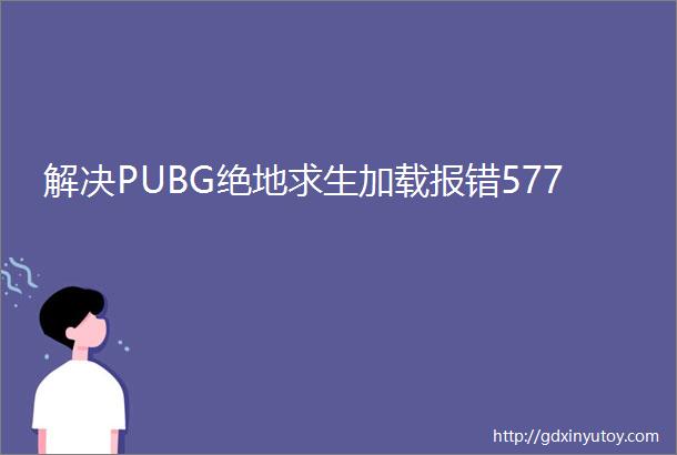 解决PUBG绝地求生加载报错577