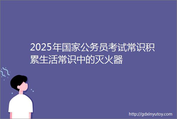 2025年国家公务员考试常识积累生活常识中的灭火器