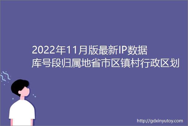 2022年11月版最新IP数据库号段归属地省市区镇村行政区划