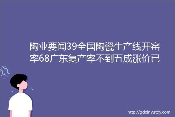 陶业要闻39全国陶瓷生产线开窑率68广东复产率不到五成涨价已蔓延至大型陶企五金塑料卫浴出口额增长2734