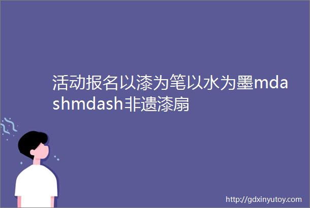 活动报名以漆为笔以水为墨mdashmdash非遗漆扇