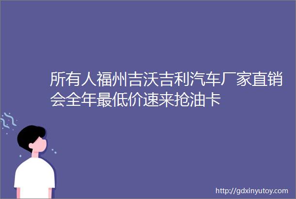 所有人福州吉沃吉利汽车厂家直销会全年最低价速来抢油卡