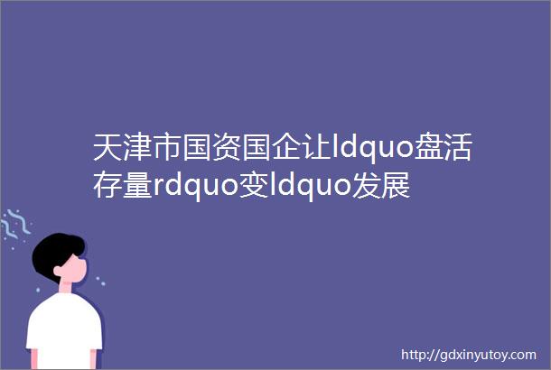天津市国资国企让ldquo盘活存量rdquo变ldquo发展增量rdquo为高质量发展注入强劲动力