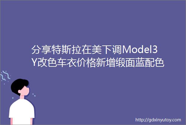 分享特斯拉在美下调Model3Y改色车衣价格新增缎面蓝配色