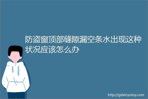 防盗窗顶部缝隙漏空条水出现这种状况应该怎么办