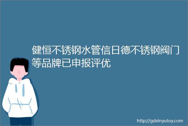 健恒不锈钢水管信日德不锈钢阀门等品牌已申报评优