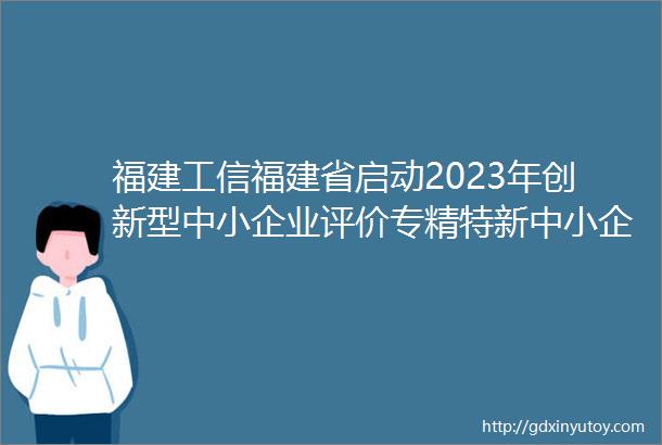 福建工信福建省启动2023年创新型中小企业评价专精特新中小企业认定等相关工作