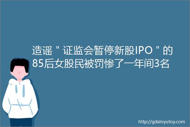 造谣＂证监会暂停新股IPO＂的85后女股民被罚惨了一年间3名造谣者被严惩