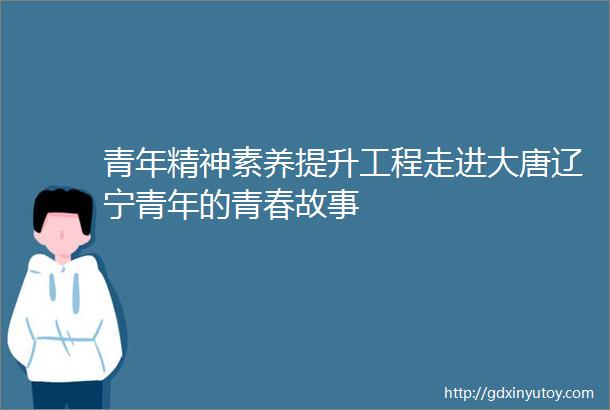 青年精神素养提升工程走进大唐辽宁青年的青春故事