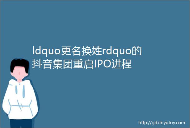 ldquo更名换姓rdquo的抖音集团重启IPO进程