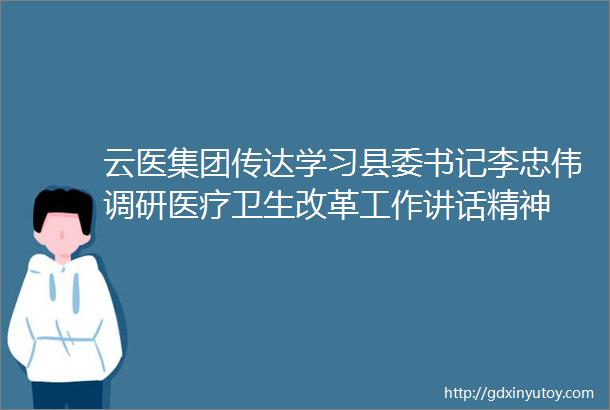 云医集团传达学习县委书记李忠伟调研医疗卫生改革工作讲话精神