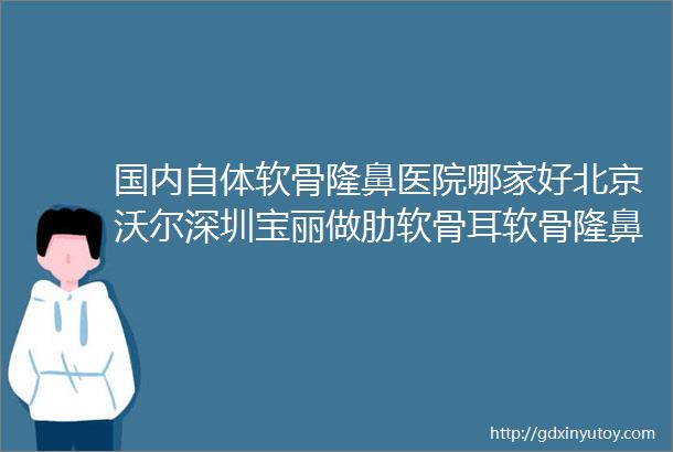 国内自体软骨隆鼻医院哪家好北京沃尔深圳宝丽做肋软骨耳软骨隆鼻技术牛