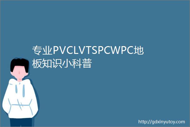 专业PVCLVTSPCWPC地板知识小科普