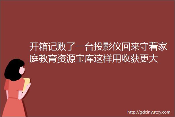 开箱记败了一台投影仪回来守着家庭教育资源宝库这样用收获更大