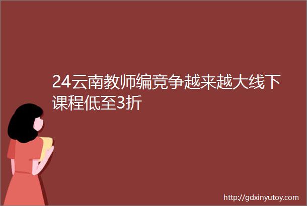 24云南教师编竞争越来越大线下课程低至3折