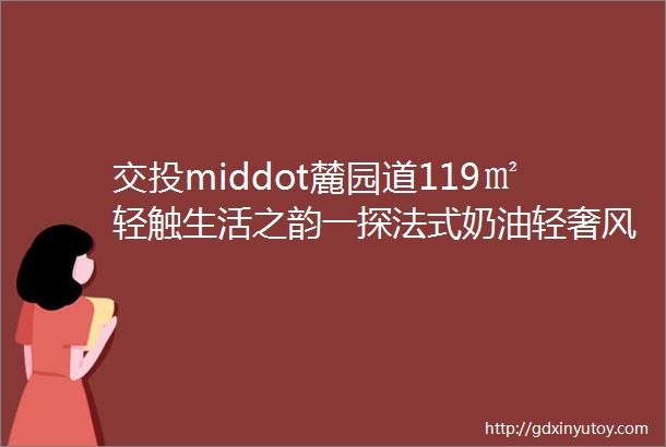 交投middot麓园道119㎡轻触生活之韵一探法式奶油轻奢风格的温柔与格调