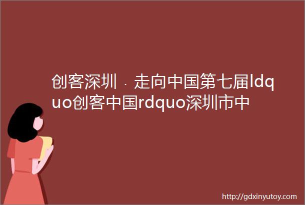 创客深圳﹒走向中国第七届ldquo创客中国rdquo深圳市中小企业创新创业大赛邀您参加