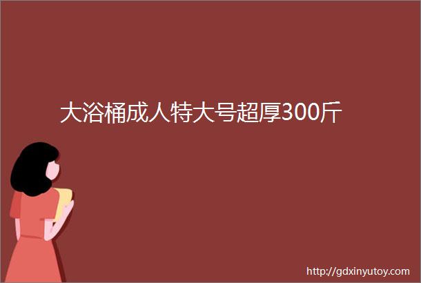 大浴桶成人特大号超厚300斤