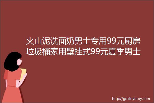 火山泥洗面奶男士专用99元厨房垃圾桶家用壁挂式99元夏季男士T恤男短袖新款99元