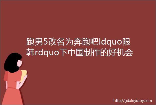 跑男5改名为奔跑吧ldquo限韩rdquo下中国制作的好机会来了