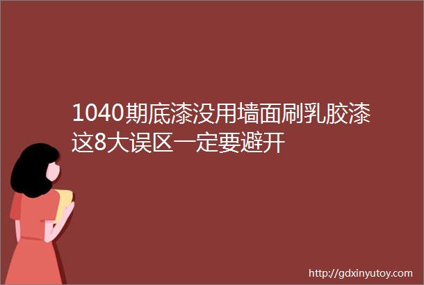 1040期底漆没用墙面刷乳胶漆这8大误区一定要避开