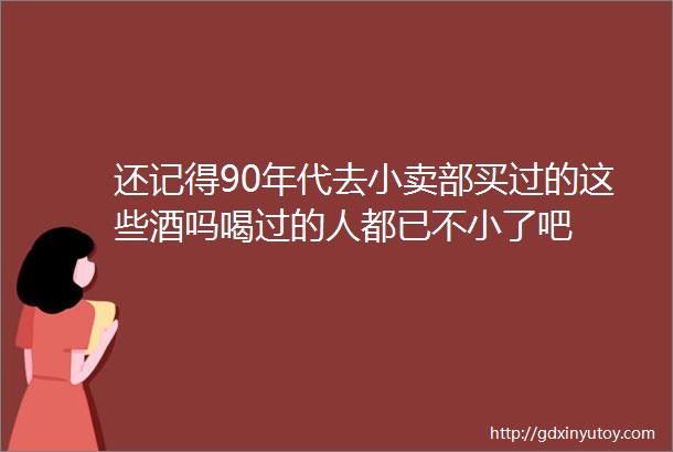 还记得90年代去小卖部买过的这些酒吗喝过的人都已不小了吧