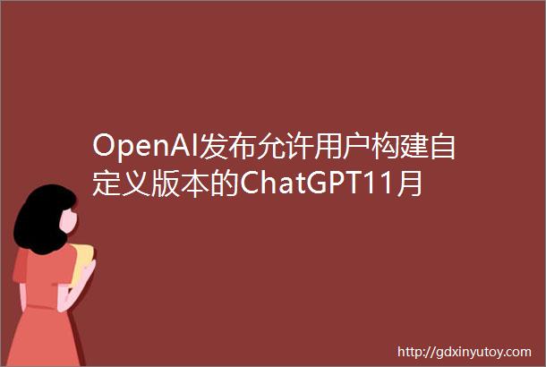 OpenAI发布允许用户构建自定义版本的ChatGPT11月7日讯