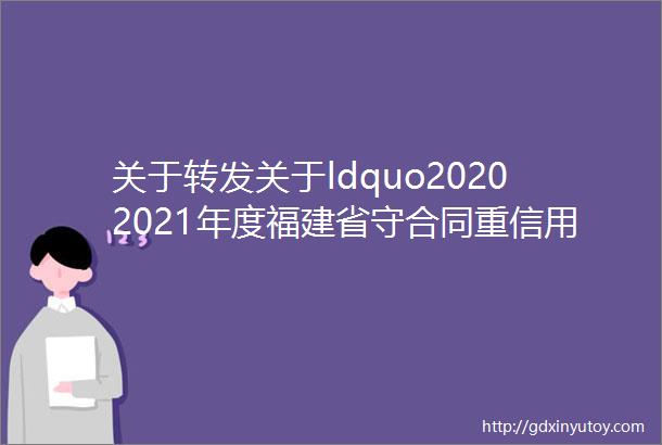 关于转发关于ldquo20202021年度福建省守合同重信用企业rdquo初选名单的公示的通知