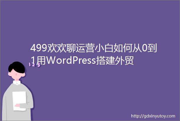499欢欢聊运营小白如何从0到1用WordPress搭建外贸独立站