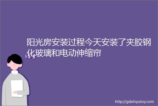 阳光房安装过程今天安装了夹胶钢化玻璃和电动伸缩帘