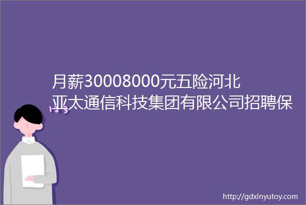 月薪30008000元五险河北亚太通信科技集团有限公司招聘保定人才网812招聘信息汇总1