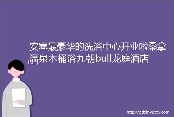 安塞最豪华的洗浴中心开业啦桑拿温泉木桶浴九朝bull龙庭酒店欢迎您