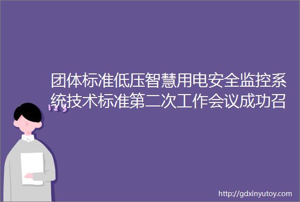 团体标准低压智慧用电安全监控系统技术标准第二次工作会议成功召开