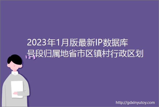 2023年1月版最新IP数据库号段归属地省市区镇村行政区划
