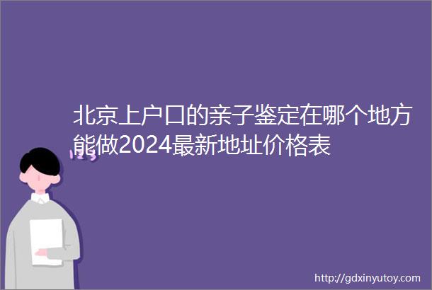 北京上户口的亲子鉴定在哪个地方能做2024最新地址价格表