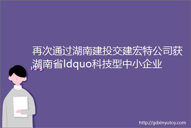再次通过湖南建投交建宏特公司获湖南省ldquo科技型中小企业rdquo认定